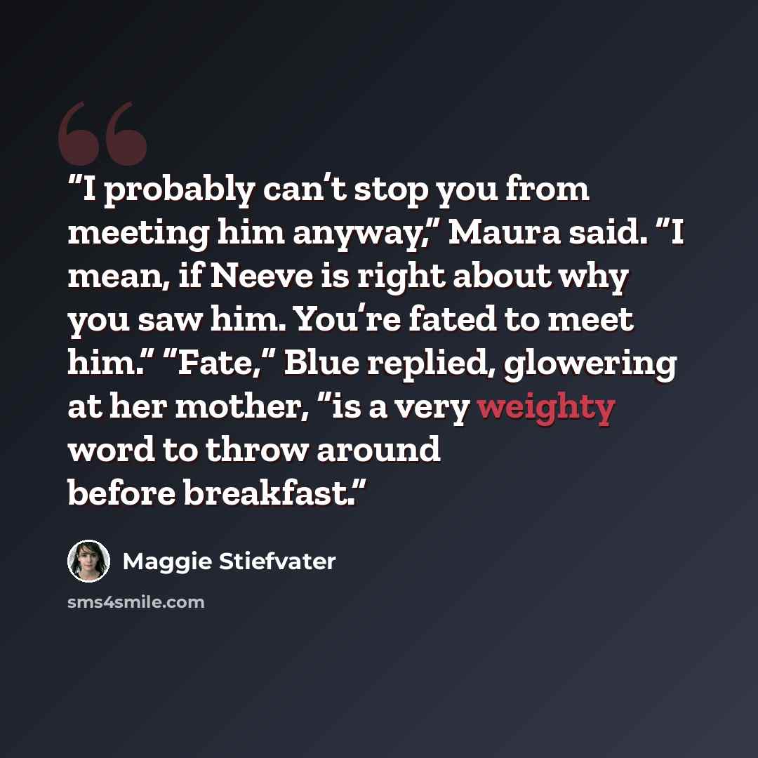 “I probably can’t stop you from meeting him anyway,” Maura said. “I mean, if Neeve is right about why you saw him. You’re fated to meet him.” “Fate,” Blue replied, glowering at her mother, “is a very weighty word to throw around before breakfast.” quote by Maggie Stiefvater