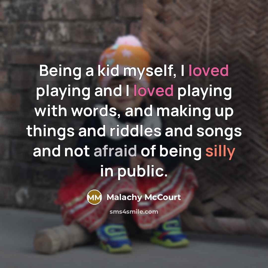 “Being a kid myself, I loved playing and I loved playing with words, and making up things and riddles and songs and not afraid of being silly in public.” quote by Malachy McCourt