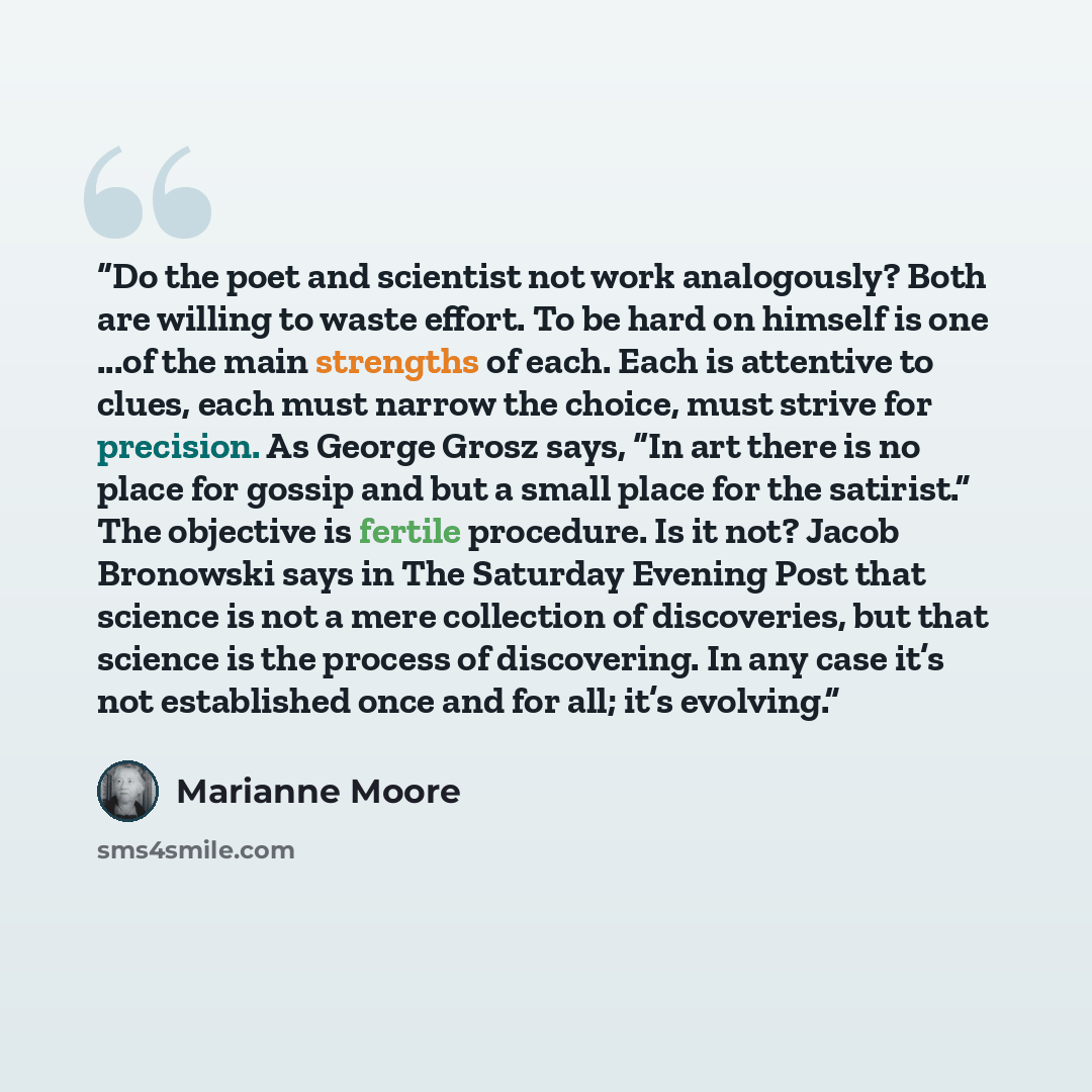 “Do the poet and scientist not work analogously? Both are willing to waste effort. To be hard on himself is one ...of the main strengths of each. Each is attentive to clues, each must narrow the choice, must strive for precision. As George Grosz says, “In art there is no place for gossip and but a…” quote by Marianne Moore