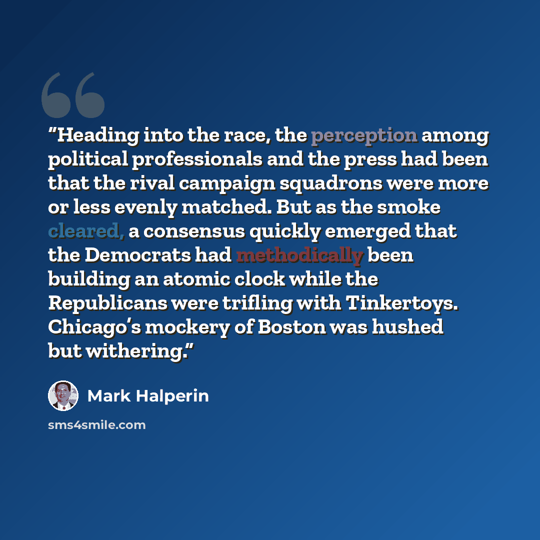 “Heading into the race, the perception among political professionals and the press had been that the rival campaign squadrons were more or less evenly matched. But as the smoke cleared, a consensus quickly emerged that the Democrats had methodically been building an atomic clock while the…” quote by Mark Halperin