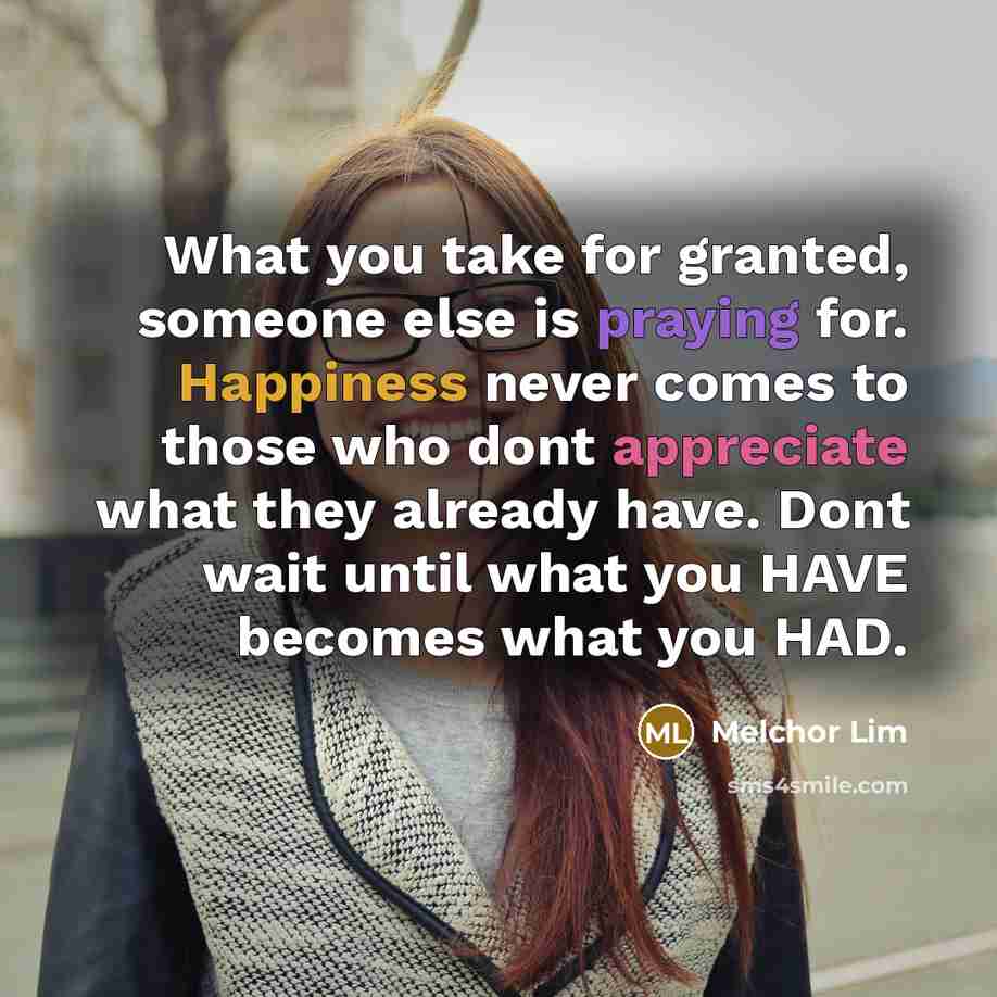 “What you take for granted, someone else is praying for. Happiness never comes to those who dont appreciate what they already have. Dont wait until what you HAVE becomes what you HAD.” quote by Melchor Lim