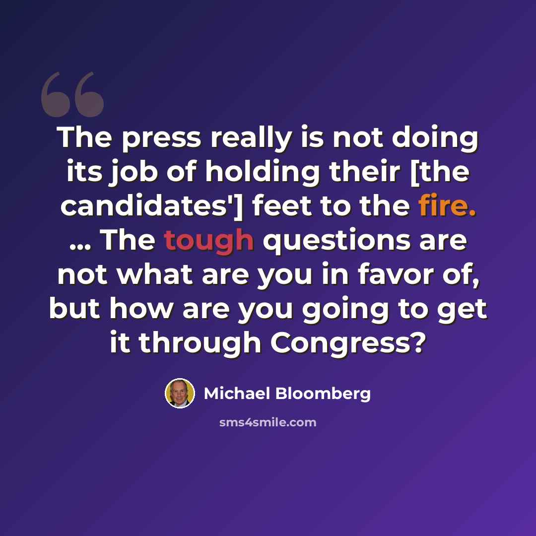 “The press really is not doing its job of holding their [the candidates'] feet to the fire. ... The tough questions are not what are you in favor of, but how are you going to get it through Congress?” quote by Michael Bloomberg