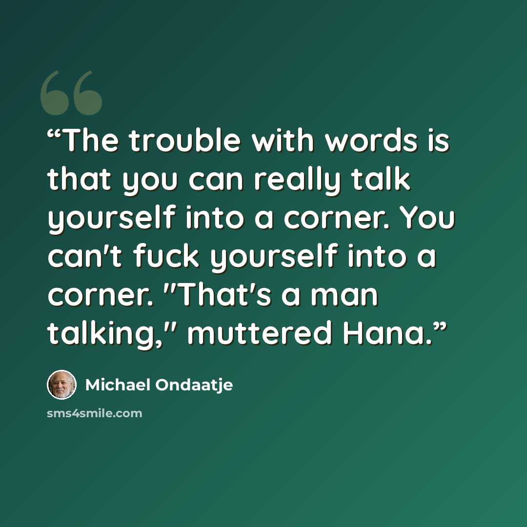 “The trouble with words is that you can really talk yourself into a corner. You can't fuck yourself into a corner. "That's a man talking," muttered Hana.” quote by Michael Ondaatje