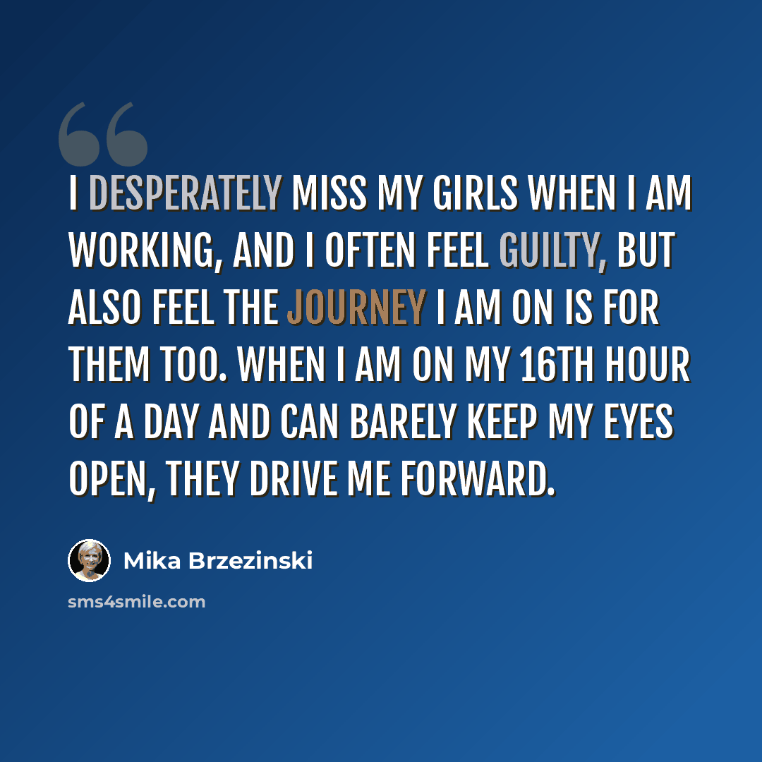 “I desperately miss my girls when I am working, and I often feel guilty, but also feel the journey I am on is for them too. When I am on my 16th hour of a day and can barely keep my eyes open, they drive me forward.” quote by Mika Brzezinski