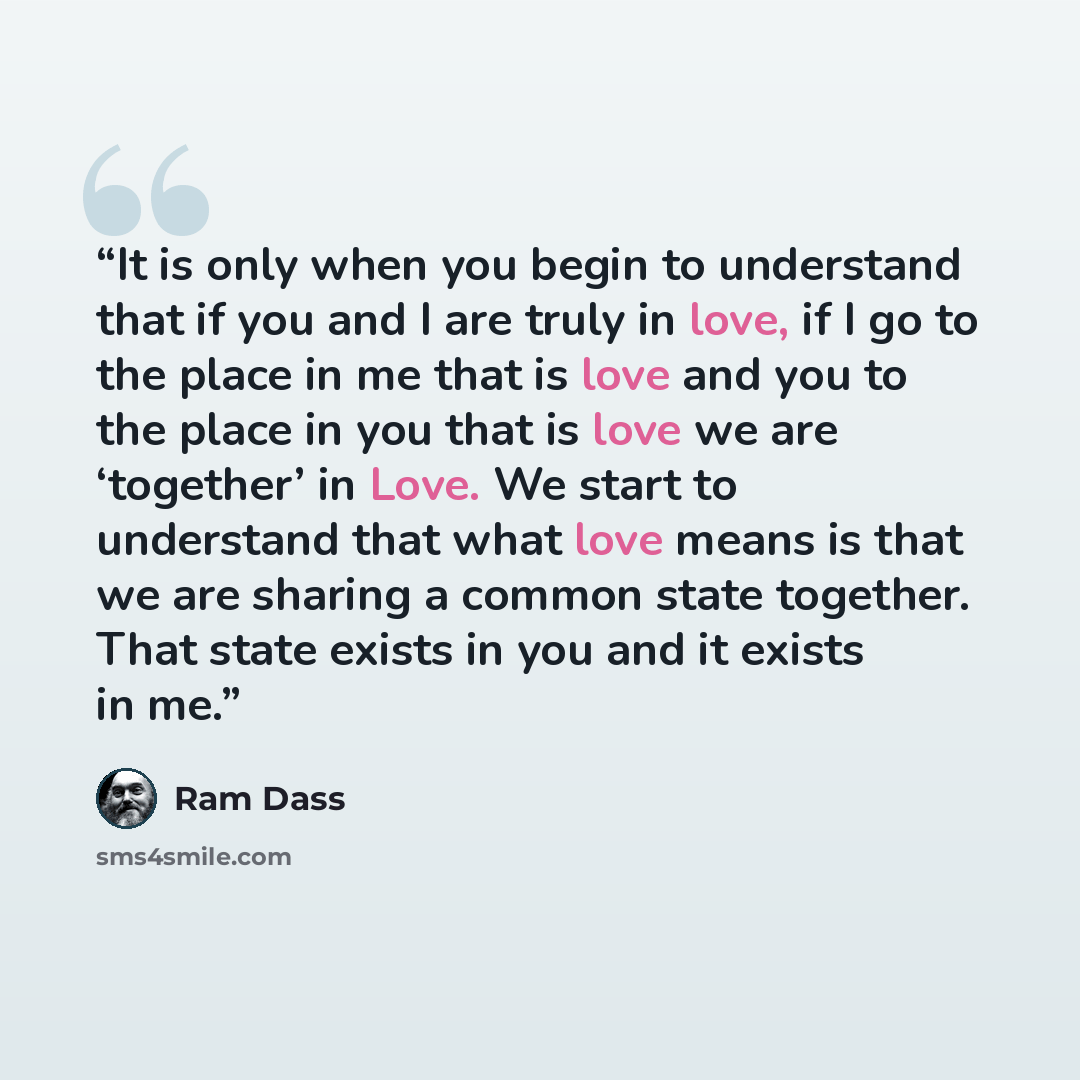 “It is only when you begin to understand that if you and I are truly in love, if I go to the place in me that is love and you to the place in you that is love we are ‘together’ in Love. We start to understand that what love means is that we are sharing a common state together. That state exists in…” quote by Ram Dass