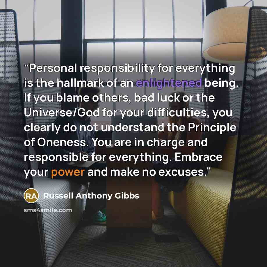 “Personal responsibility for everything is the hallmark of an enlightened being. If you blame others, bad luck or the Universe/God for your difficulties, you clearly do not understand the Principle of Oneness. You are in charge and responsible for everything. Embrace your power and make no excuses.” quote by Russell Anthony Gibbs