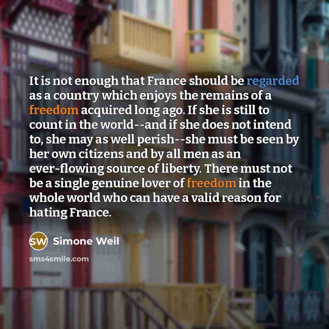 “It is not enough that France should be regarded as a country which enjoys the remains of a freedom acquired long ago. If she is still to count in the world--and if she does not intend to, she may as well perish--she must be seen by her own citizens and by all men as an ever-flowing source of…” quote by Simone Weil