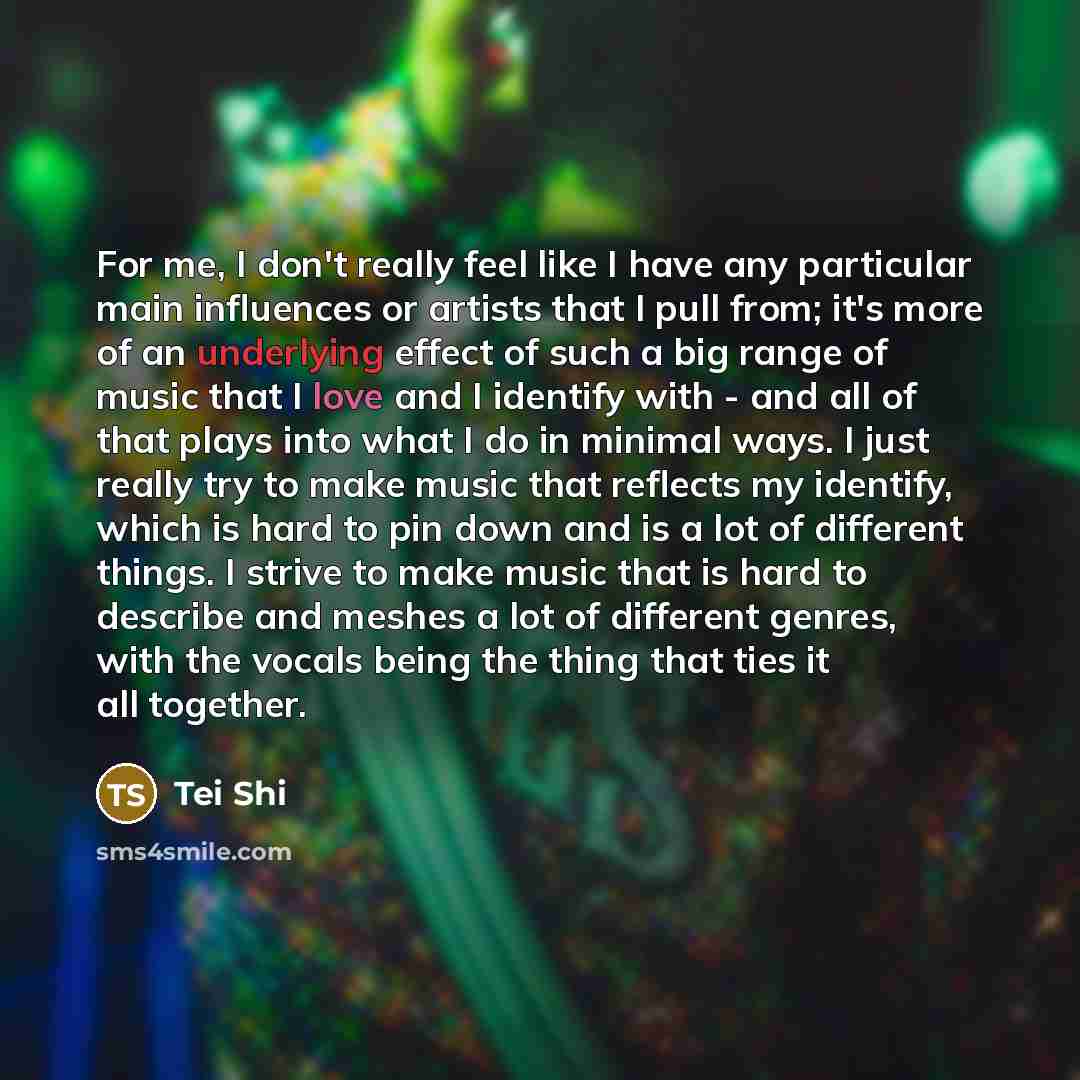 “For me, I don't really feel like I have any particular main influences or artists that I pull from; it's more of an underlying effect of such a big range of music that I love and I identify with - and all of that plays into what I do in minimal ways. I just really try to make music that reflects…” quote by Tei Shi