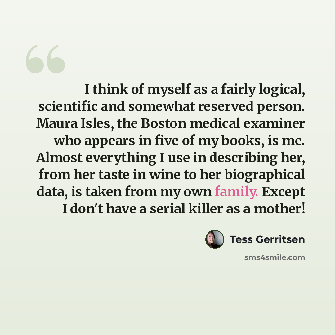 “I think of myself as a fairly logical, scientific and somewhat reserved person. Maura Isles, the Boston medical examiner who appears in five of my books, is me. Almost everything I use in describing her, from her taste in wine to her biographical data, is taken from my own family. Except I don't…” quote by Tess Gerritsen