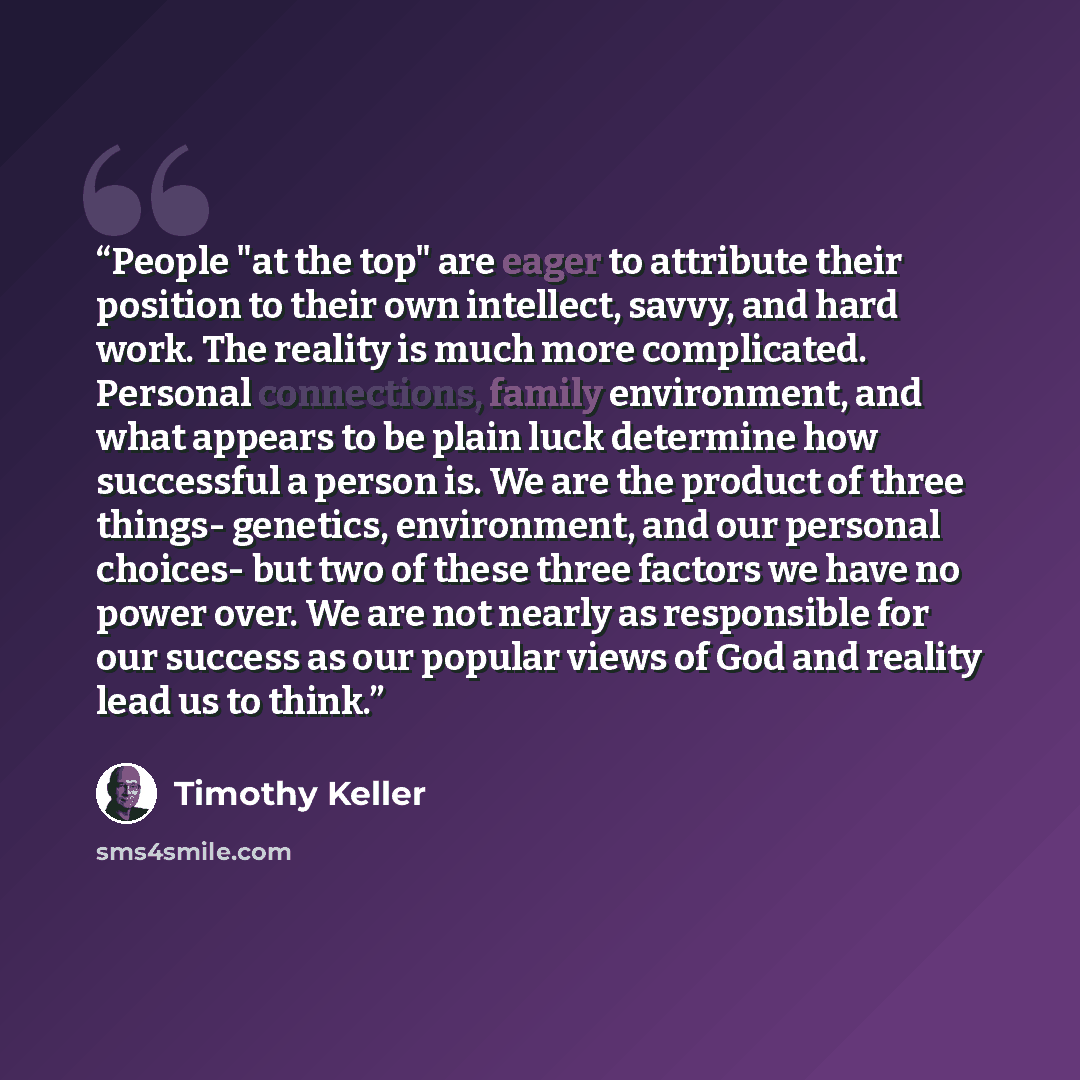 “People "at the top" are eager to attribute their position to their own intellect, savvy, and hard work. The reality is much more complicated. Personal connections, family environment, and what appears to be plain luck determine how successful a person is. We are the product of three things…” quote by Timothy Keller