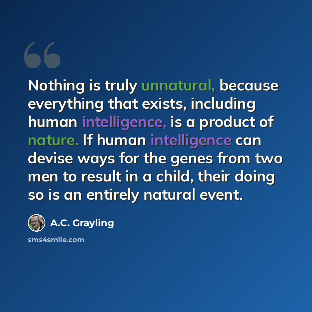 “Nothing is truly unnatural, because everything that exists, including human intelligence, is a product of nature. If human intelligence can devise ways for the genes from two men to result in a child, their doing so is an entirely natural event.” quote by A.C. Grayling