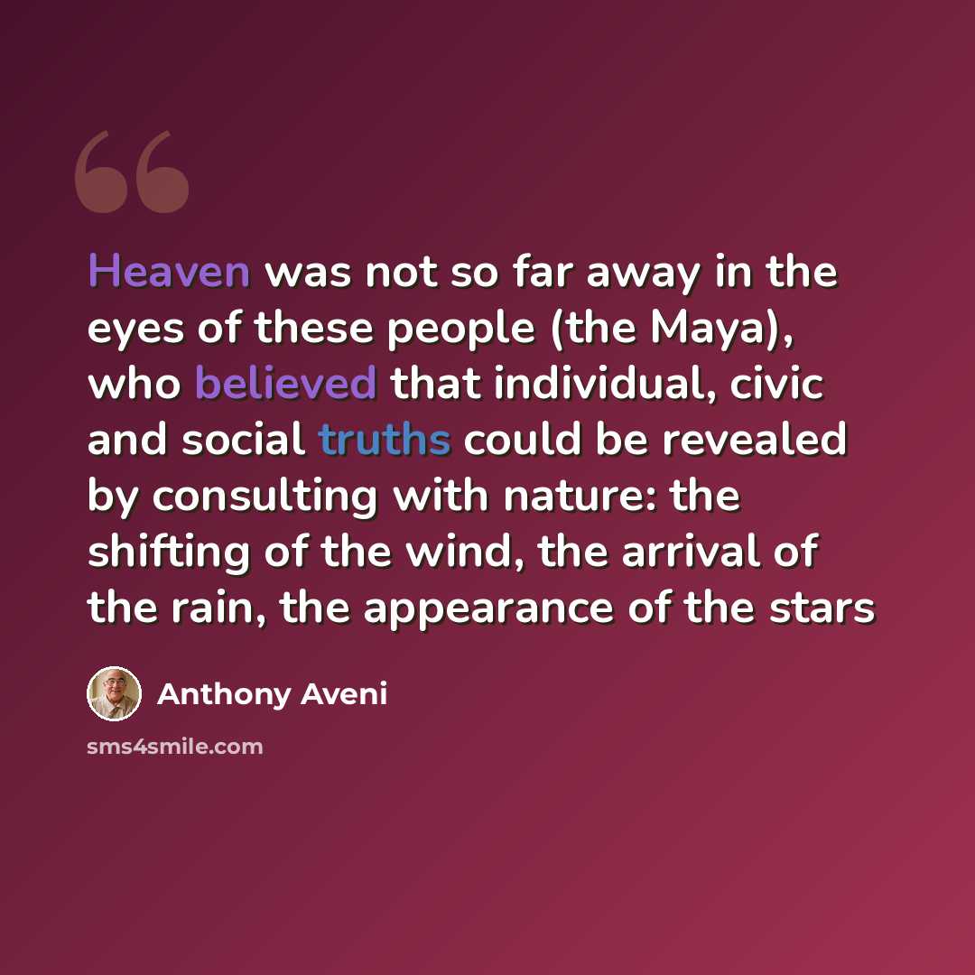 “Heaven was not so far away in the eyes of these people (the Maya), who believed that individual, civic and social truths could be revealed by consulting with nature: the shifting of the wind, the arrival of the rain, the appearance of the stars” quote by Anthony Aveni