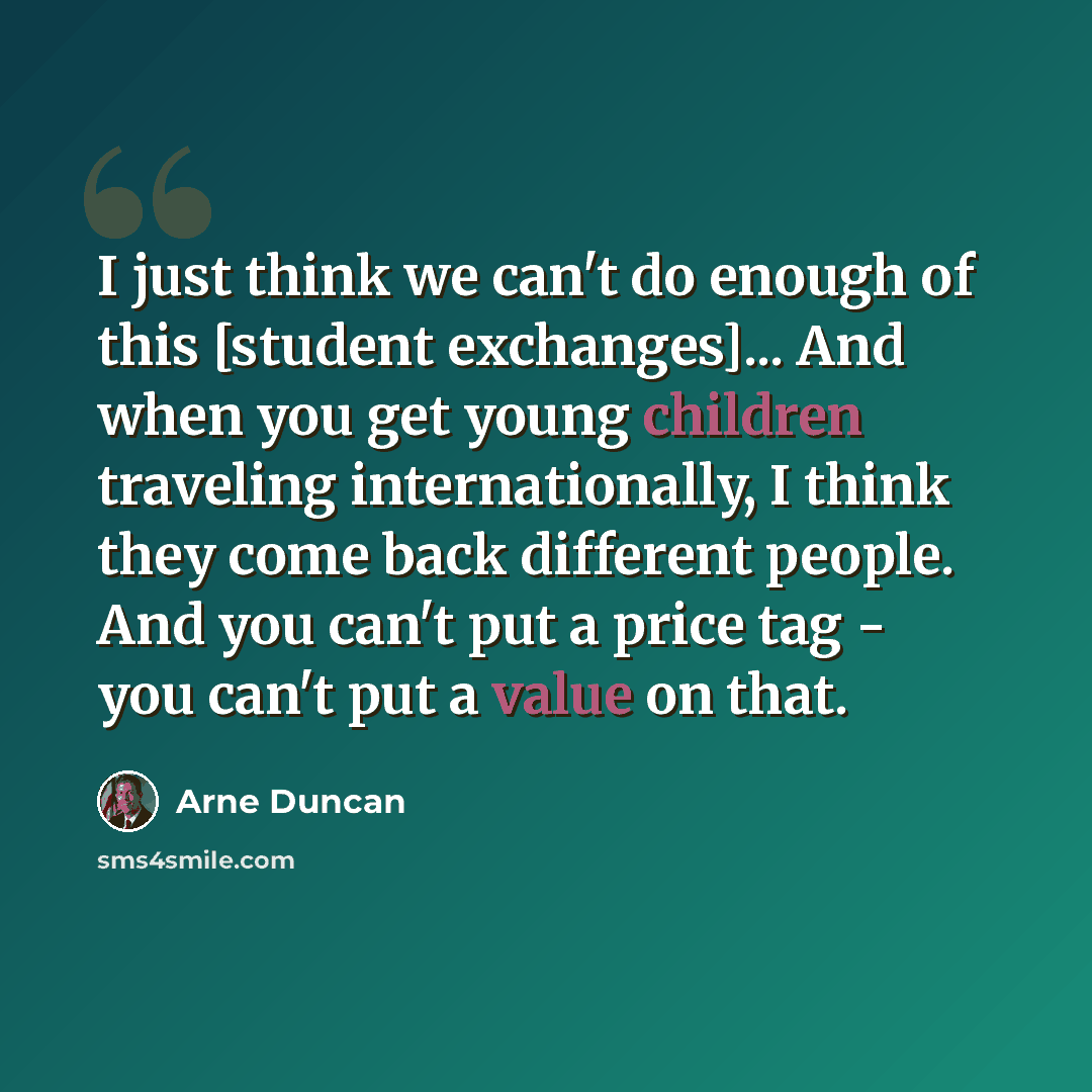 “I just think we can't do enough of this [student exchanges]... And when you get young children traveling internationally, I think they come back different people. And you can't put a price tag - you can't put a value on that.” quote by Arne Duncan