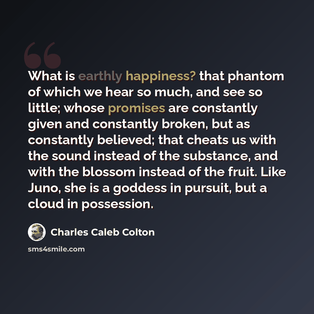 “What is earthly happiness? that phantom of which we hear so much, and see so little; whose promises are constantly given and constantly broken, but as constantly believed; that cheats us with the sound instead of the substance, and with the blossom instead of the fruit. Like Juno, she is a goddess…” quote by Charles Caleb Colton