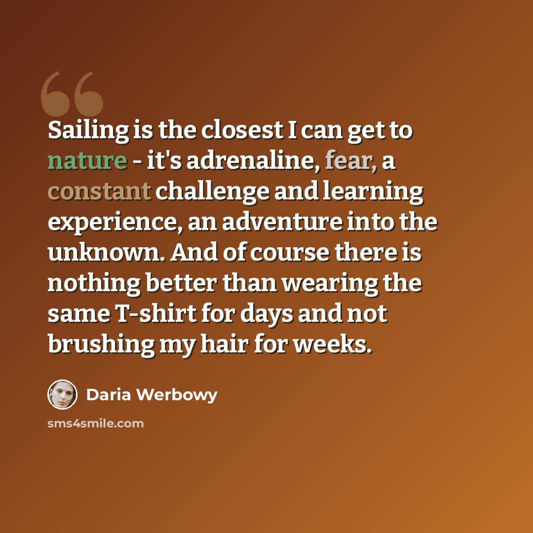 “Sailing is the closest I can get to nature - it's adrenaline, fear, a constant challenge and learning experience, an adventure into the unknown. And of course there is nothing better than wearing the same T-shirt for days and not brushing my hair for weeks.” quote by Daria Werbowy
