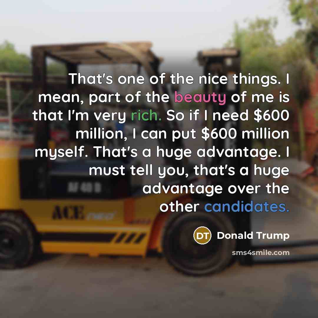 “That's one of the nice things. I mean, part of the beauty of me is that I'm very rich. So if I need $600 million, I can put $600 million myself. That's a huge advantage. I must tell you, that's a huge advantage over the other candidates.” quote by Donald Trump
