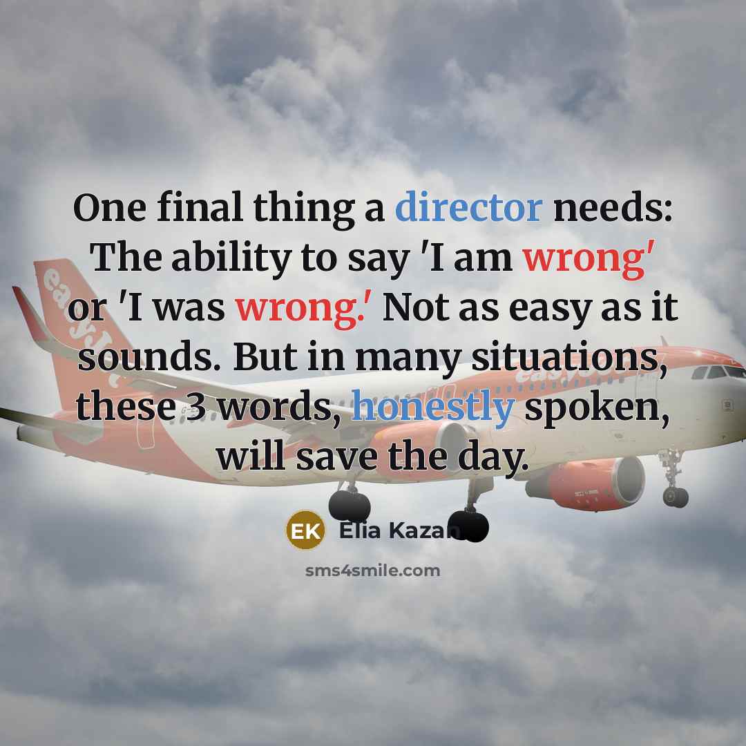 “One final thing a director needs: The ability to say 'I am wrong' or 'I was wrong.' Not as easy as it sounds. But in many situations, these 3 words, honestly spoken, will save the day.” quote by Elia Kazan
