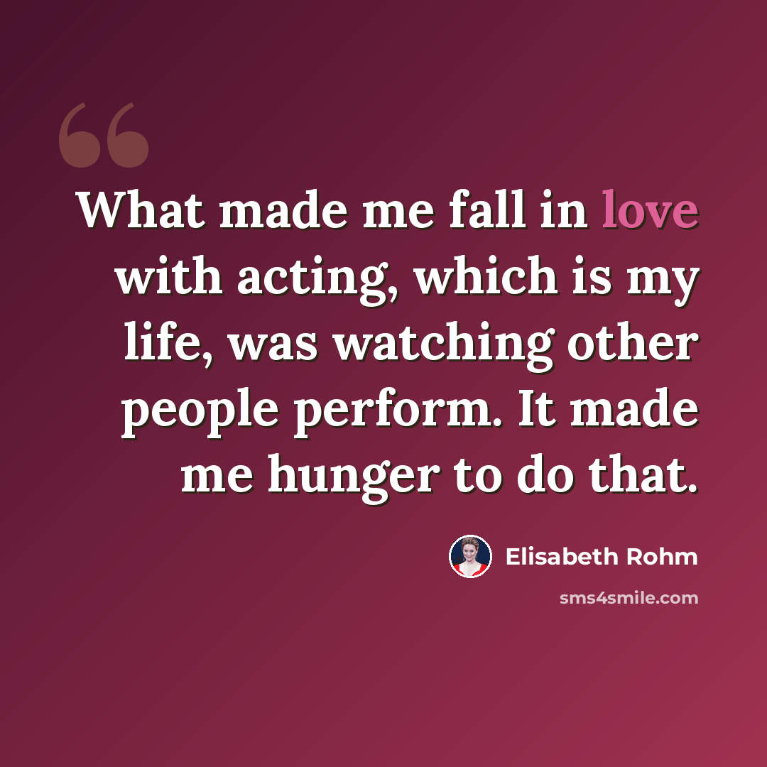 “What made me fall in love with acting, which is my life, was watching other people perform. It made me hunger to do that.” quote by Elisabeth Rohm