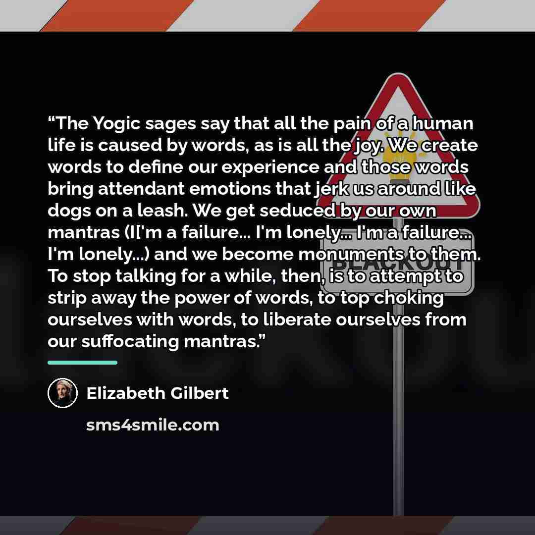 “The Yogic sages say that all the pain of a human life is caused by words, as is all the joy. We create words to define our experience and those words bring attendant emotions that jerk us around like dogs on a leash. We get seduced by our own mantras (I['m a failure... I'm lonely... I'm a…” quote by Elizabeth Gilbert