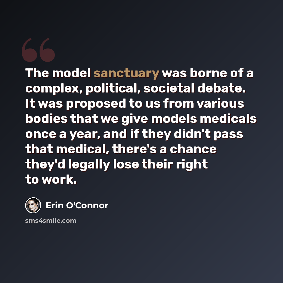 “The model sanctuary was borne of a complex, political, societal debate. It was proposed to us from various bodies that we give models medicals once a year, and if they didn't pass that medical, there's a chance they'd legally lose their right to work.” quote by Erin O'Connor