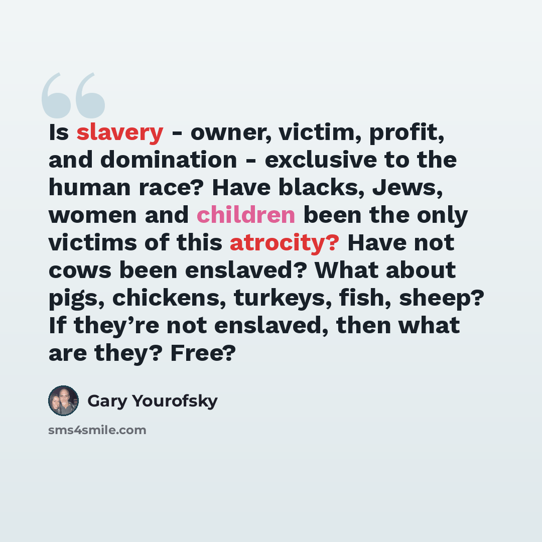 “Is slavery - owner, victim, profit, and domination - exclusive to the human race? Have blacks, Jews, women and children been the only victims of this atrocity? Have not cows been enslaved? What about pigs, chickens, turkeys, fish, sheep? If they’re not enslaved, then what are they? Free?” quote by Gary Yourofsky