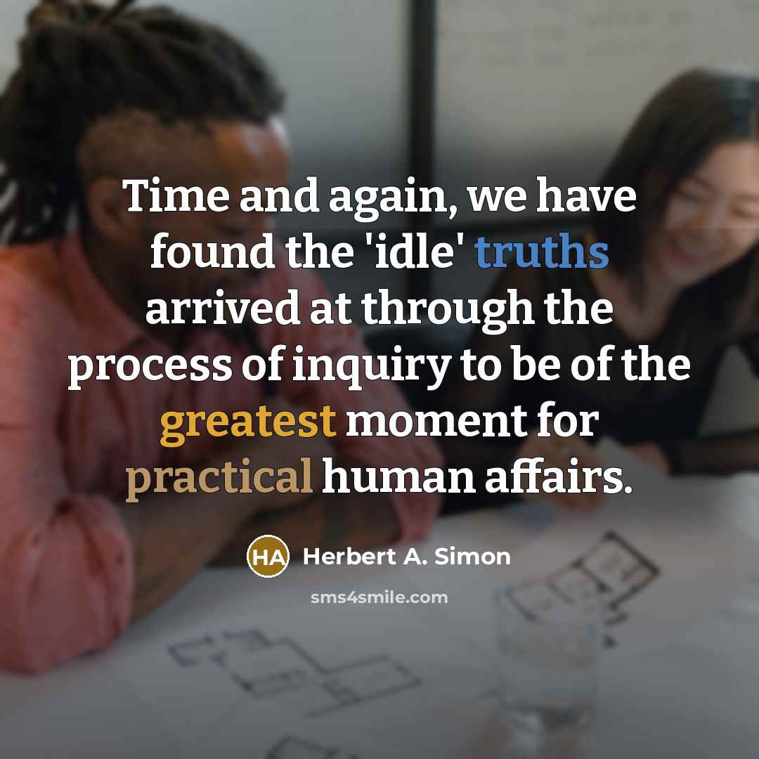 “Time and again, we have found the 'idle' truths arrived at through the process of inquiry to be of the greatest moment for practical human affairs.” quote by Herbert A. Simon