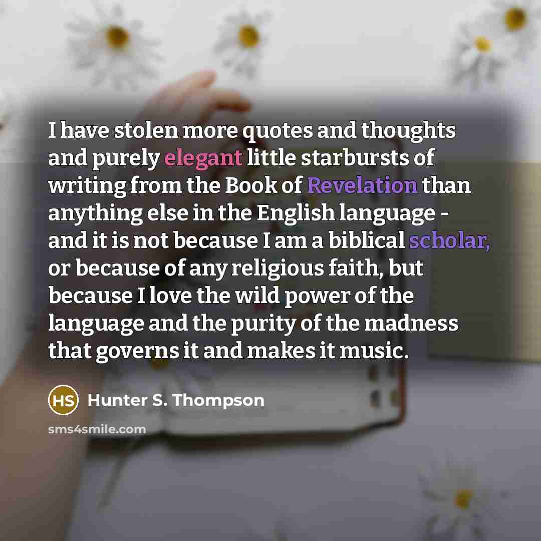 “I have stolen more quotes and thoughts and purely elegant little starbursts of writing from the Book of Revelation than anything else in the English language - and it is not because I am a biblical scholar, or because of any religious faith, but because I love the wild power of the language and…” quote by Hunter S. Thompson