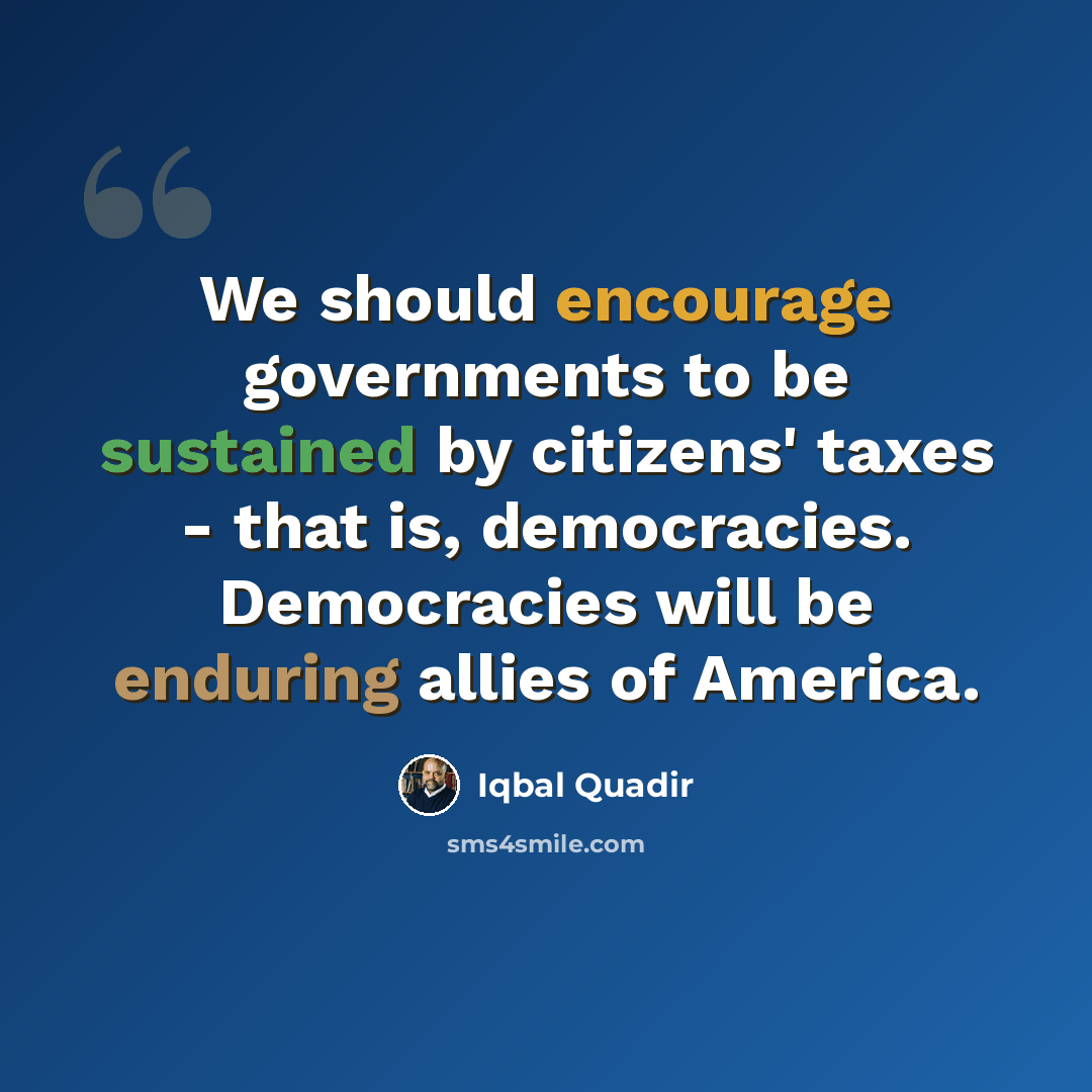 “We should encourage governments to be sustained by citizens' taxes - that is, democracies. Democracies will be enduring allies of America.” quote by Iqbal Quadir