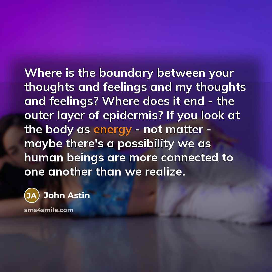 “Where is the boundary between your thoughts and feelings and my thoughts and feelings? Where does it end - the outer layer of epidermis? If you look at the body as energy - not matter - maybe there's a possibility we as human beings are more connected to one another than we realize.” quote by John Astin