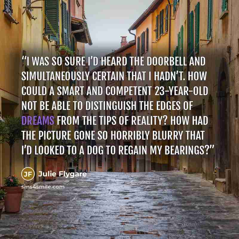 “I was so sure I’d heard the doorbell and simultaneously certain that I hadn’t. How could a smart and competent 23-year-old not be able to distinguish the edges of dreams from the tips of reality? How had the picture gone so horribly blurry that I’d looked to a dog to regain my bearings?” quote by Julie Flygare