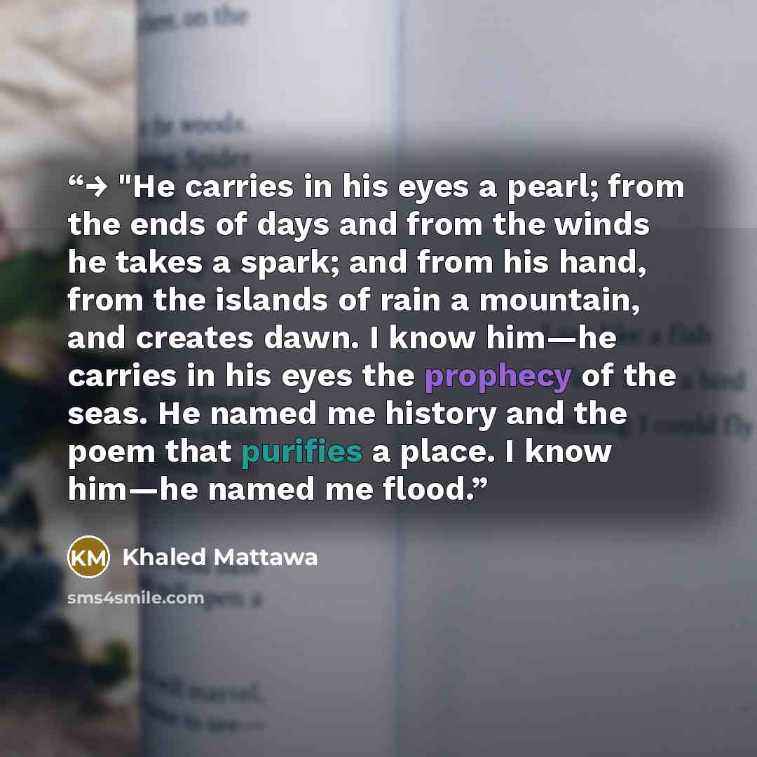 “→ "He carries in his eyes a pearl; from the ends of days and from the winds he takes a spark; and from his hand, from the islands of rain a mountain, and creates dawn. I know him—he carries in his eyes the prophecy of the seas. He named me history and the poem that purifies a place. I know him—he…” quote by Khaled Mattawa