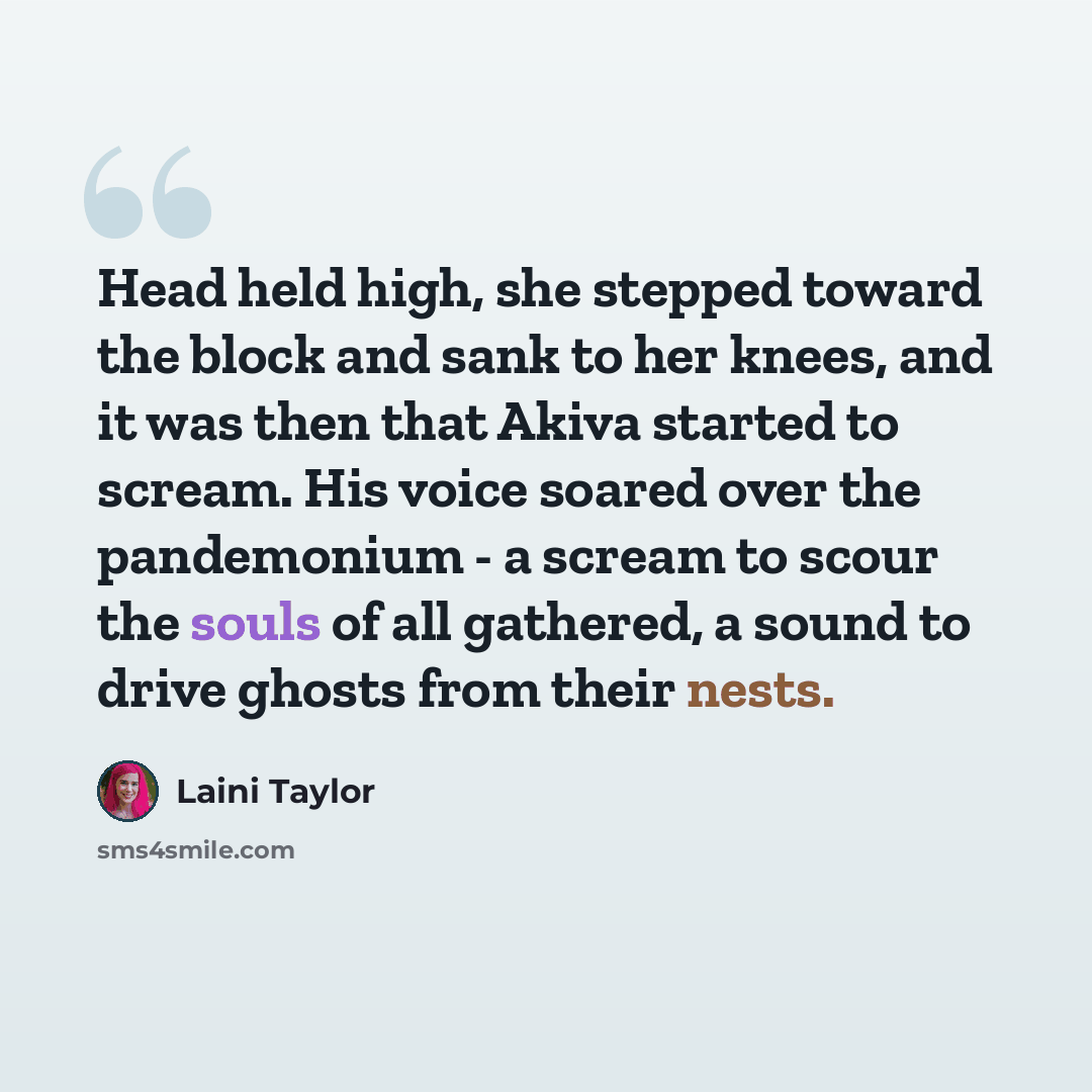 “Head held high, she stepped toward the block and sank to her knees, and it was then that Akiva started to scream. His voice soared over the pandemonium - a scream to scour the souls of all gathered, a sound to drive ghosts from their nests.” quote by Laini Taylor
