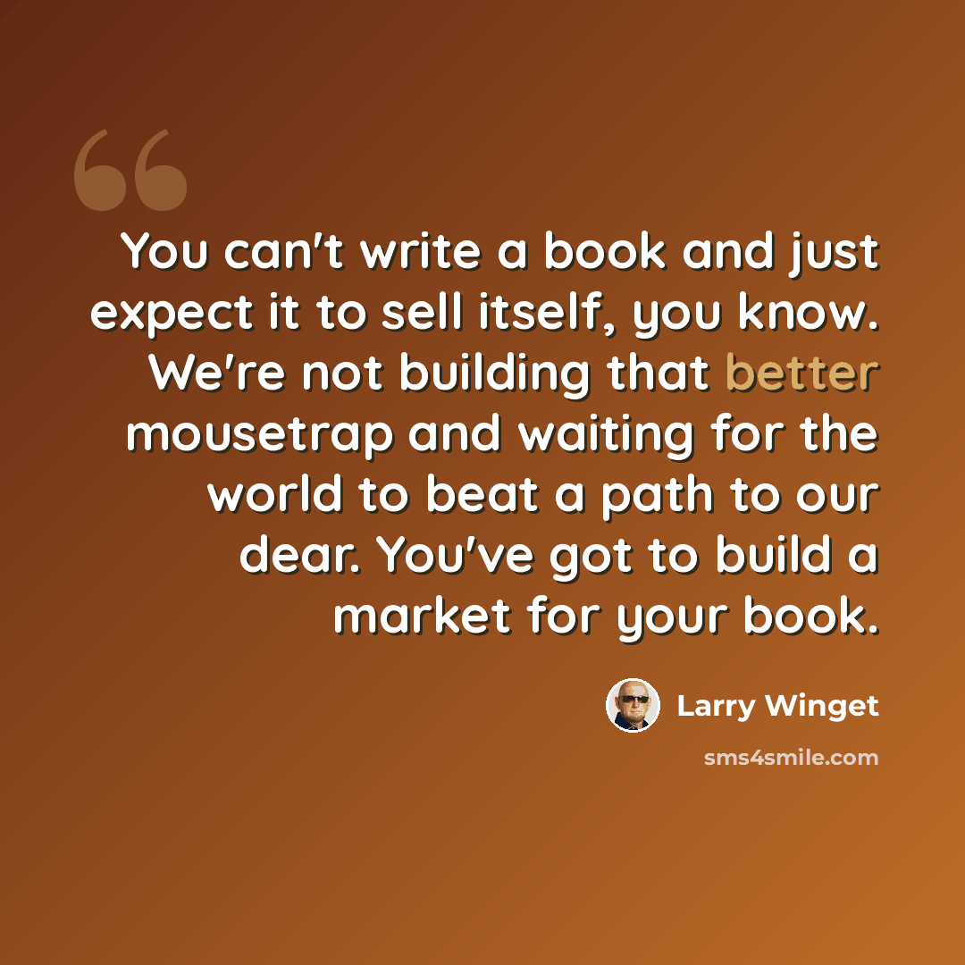 “You can't write a book and just expect it to sell itself, you know. We're not building that better mousetrap and waiting for the world to beat a path to our dear. You've got to build a market for your book.” quote by Larry Winget