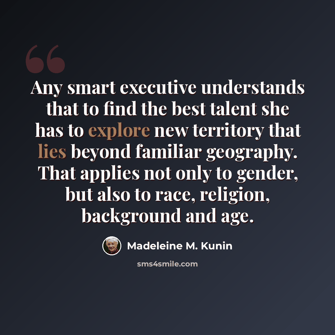 “Any smart executive understands that to find the best talent she has to explore new territory that lies beyond familiar geography. That applies not only to gender, but also to race, religion, background and age.” quote by Madeleine M. Kunin