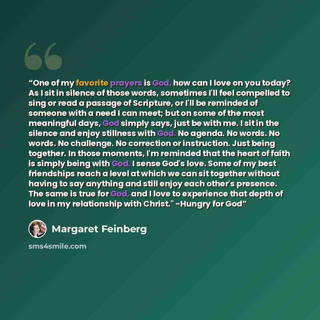 “One of my favorite prayers is God, how can I love on you today? As I sit in silence of those words, sometimes I'll feel compelled to sing or read a passage of Scripture, or I'll be reminded of someone with a need I can meet; but on some of the most meaningful days, God simply says, just be with…” quote by Margaret Feinberg