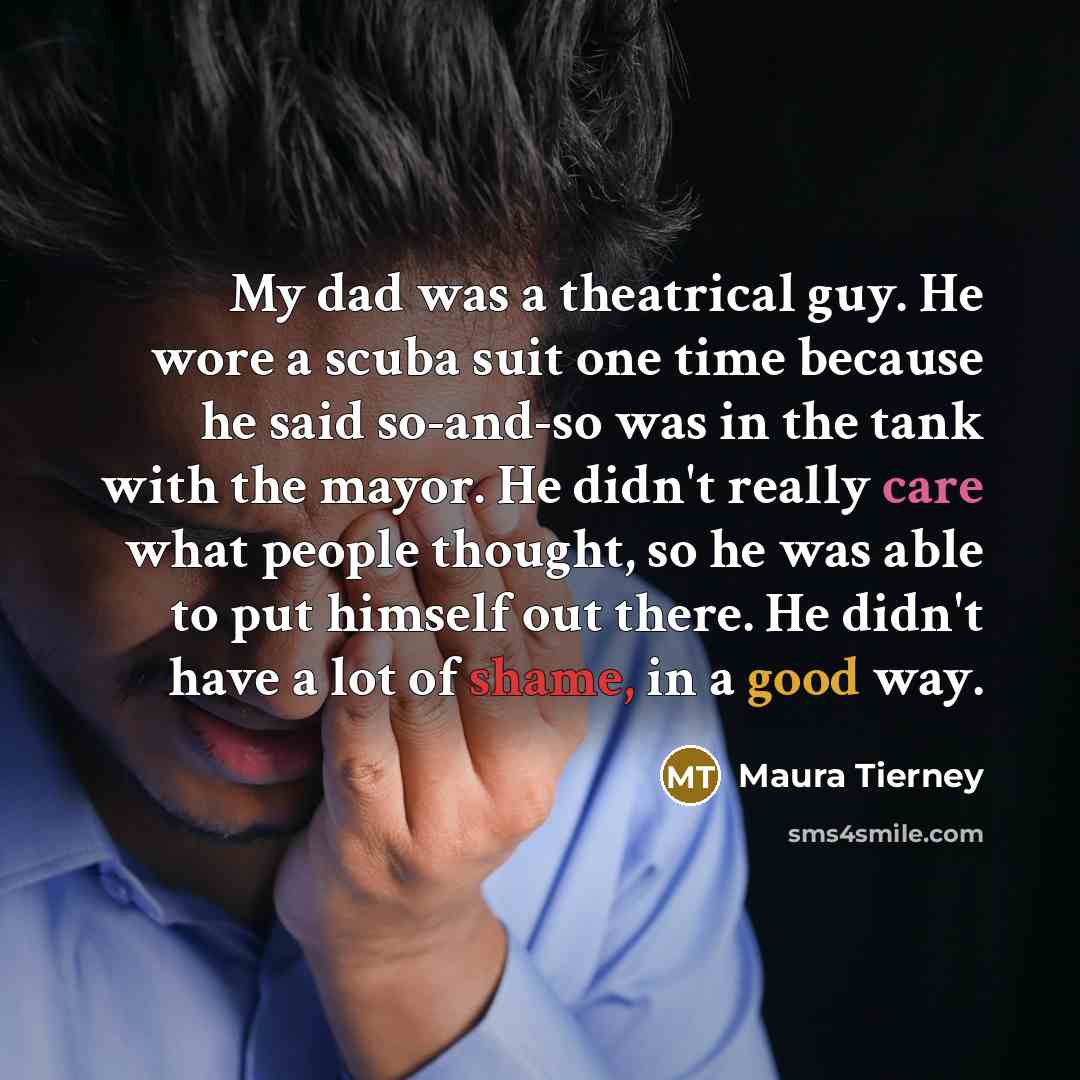 “My dad was a theatrical guy. He wore a scuba suit one time because he said so-and-so was in the tank with the mayor. He didn't really care what people thought, so he was able to put himself out there. He didn't have a lot of shame, in a good way.” quote by Maura Tierney