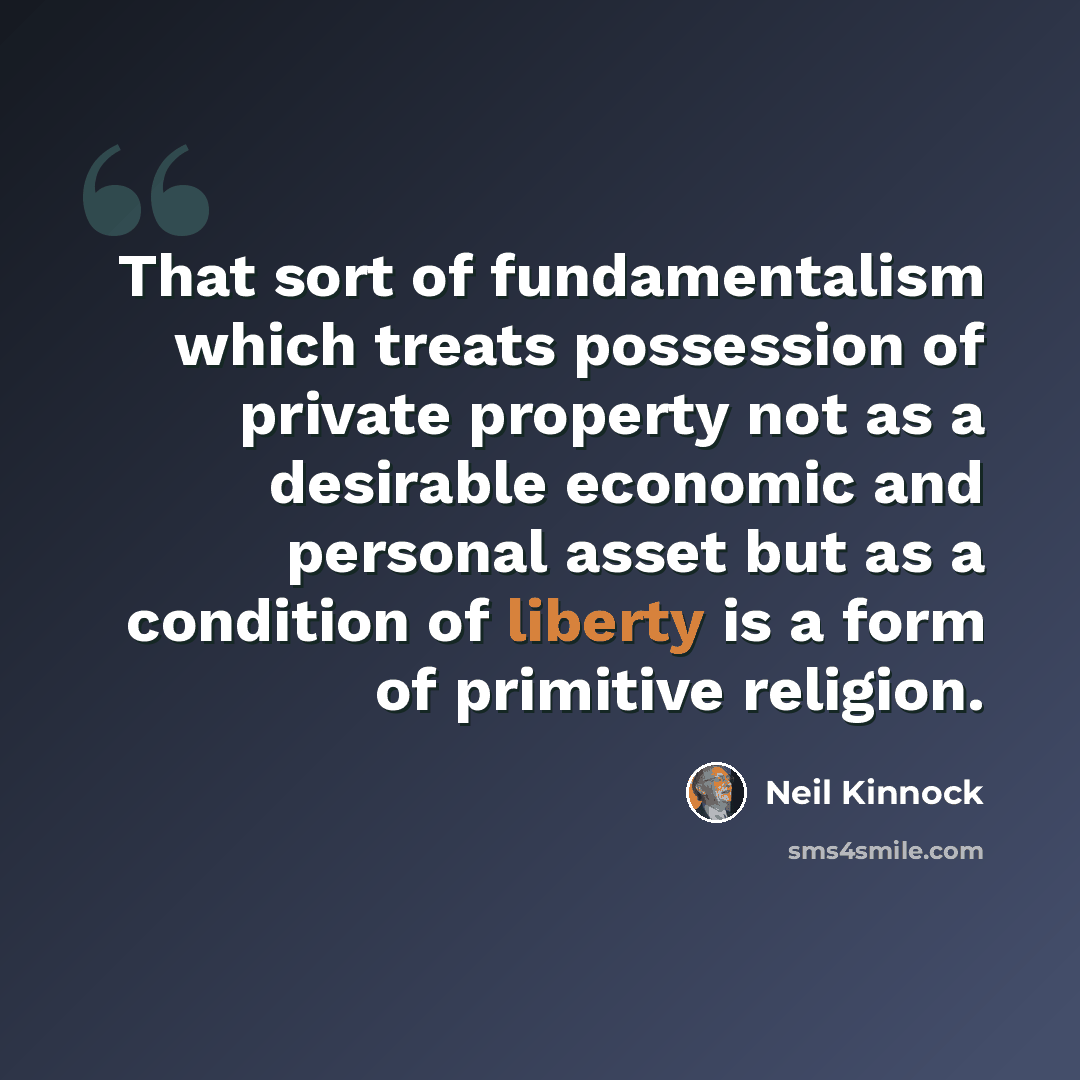 “That sort of fundamentalism which treats possession of private property not as a desirable economic and personal asset but as a condition of liberty is a form of primitive religion.” quote by Neil Kinnock