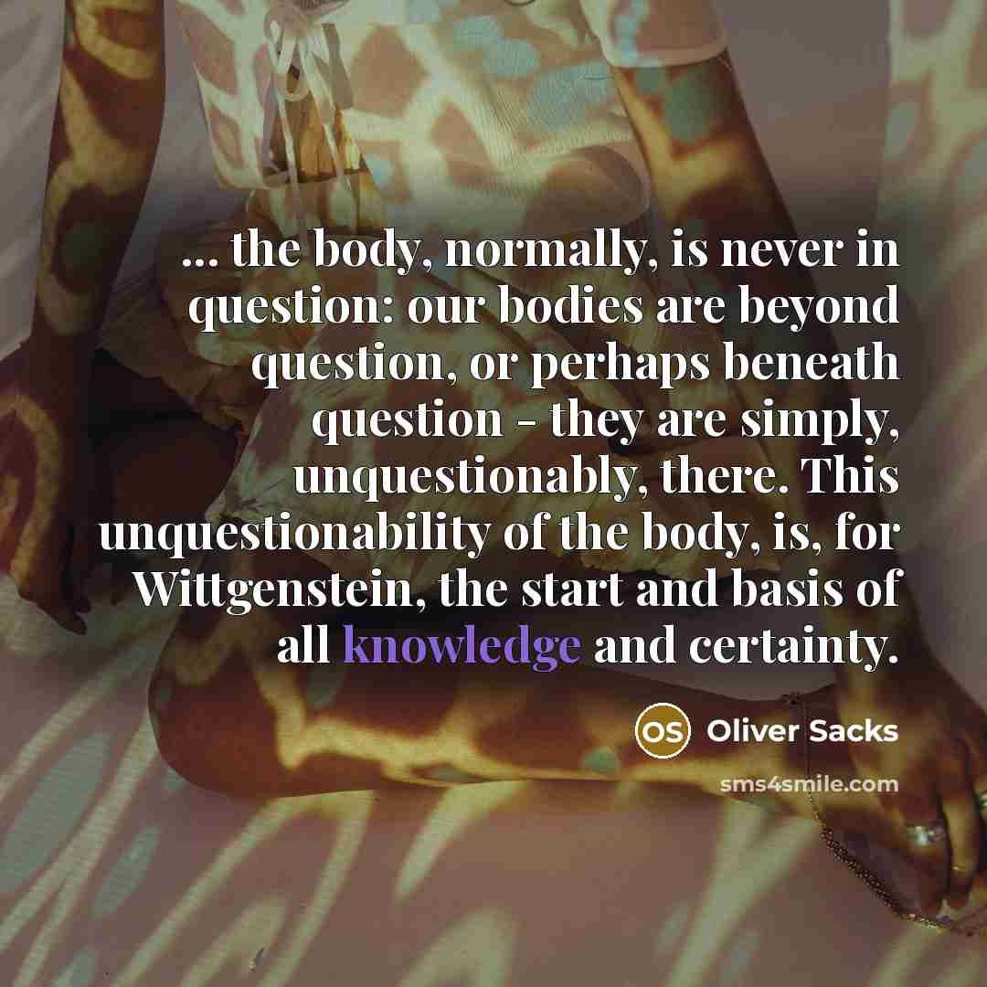 “... the body, normally, is never in question: our bodies are beyond question, or perhaps beneath question - they are simply, unquestionably, there. This unquestionability of the body, is, for Wittgenstein, the start and basis of all knowledge and certainty.” quote by Oliver Sacks