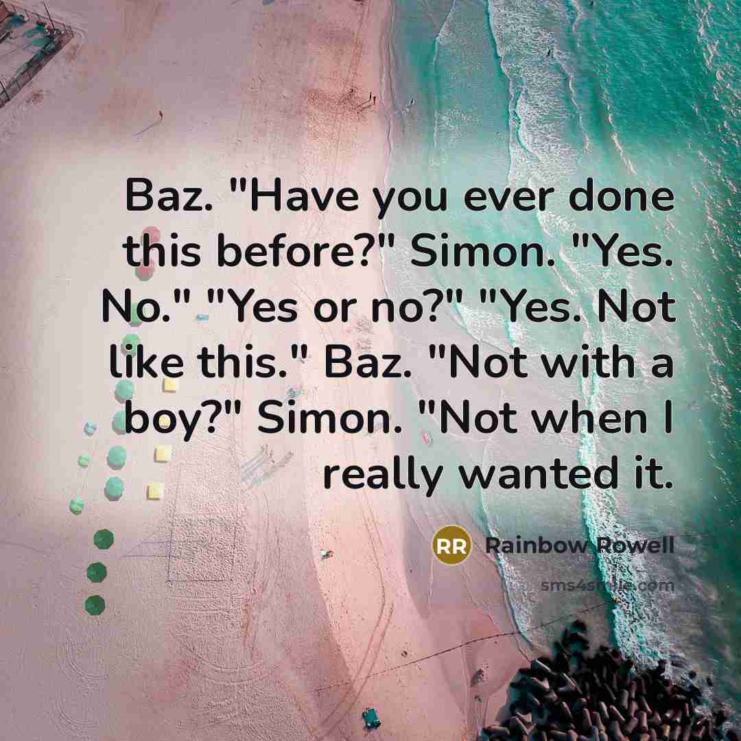 “Baz. "Have you ever done this before?" Simon. "Yes. No." "Yes or no?" "Yes. Not like this." Baz. "Not with a boy?" Simon. "Not when I really wanted it.” quote by Rainbow Rowell