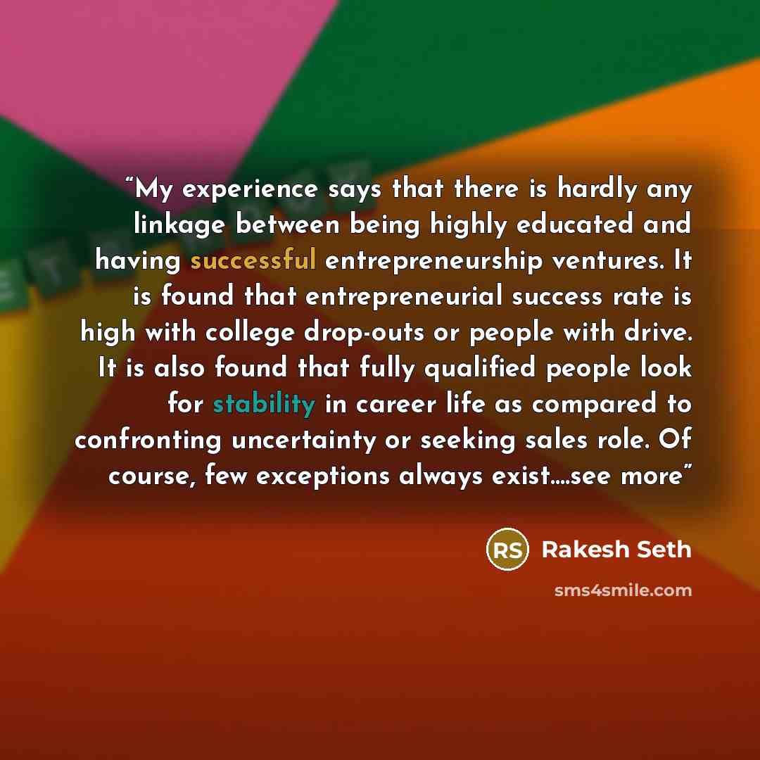 “My experience says that there is hardly any linkage between being highly educated and having successful entrepreneurship ventures. It is found that entrepreneurial success rate is high with college drop-outs or people with drive. It is also found that fully qualified people look for stability in…” quote by Rakesh Seth