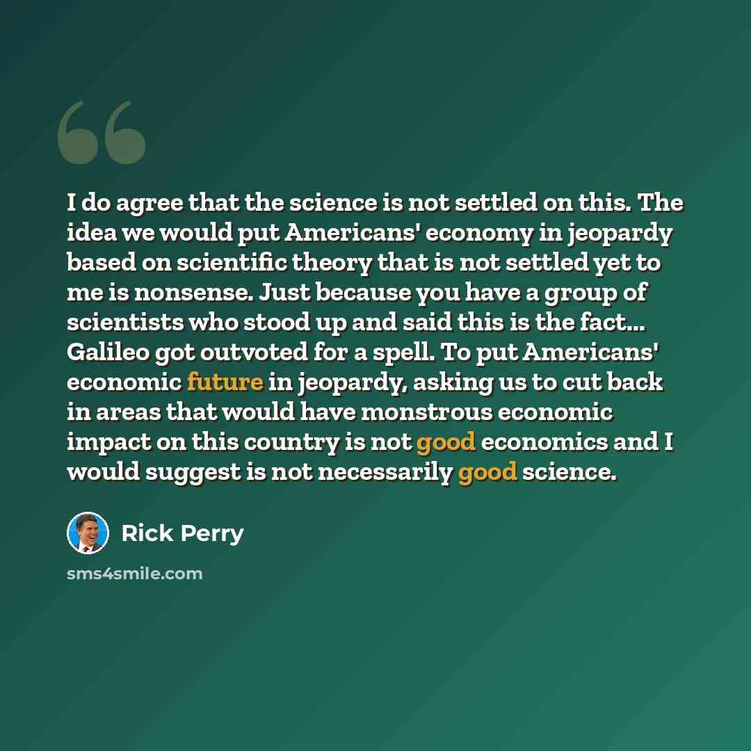 “I do agree that the science is not settled on this. The idea we would put Americans' economy in jeopardy based on scientific theory that is not settled yet to me is nonsense. Just because you have a group of scientists who stood up and said this is the fact... Galileo got outvoted for a spell. To…” quote by Rick Perry