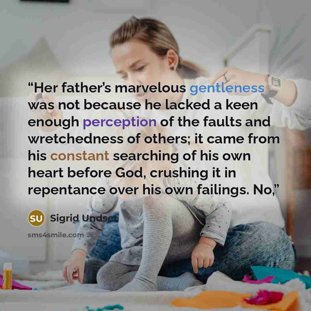 “Her father’s marvelous gentleness was not because he lacked a keen enough perception of the faults and wretchedness of others; it came from his constant searching of his own heart before God, crushing it in repentance over his own failings. No,” quote by Sigrid Undset