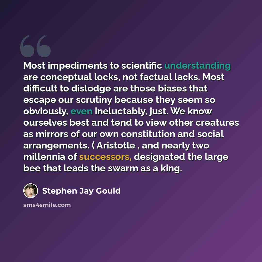 “Most impediments to scientific understanding are conceptual locks, not factual lacks. Most difficult to dislodge are those biases that escape our scrutiny because they seem so obviously, even ineluctably, just. We know ourselves best and tend to view other creatures as mirrors of our own…” quote by Stephen Jay Gould