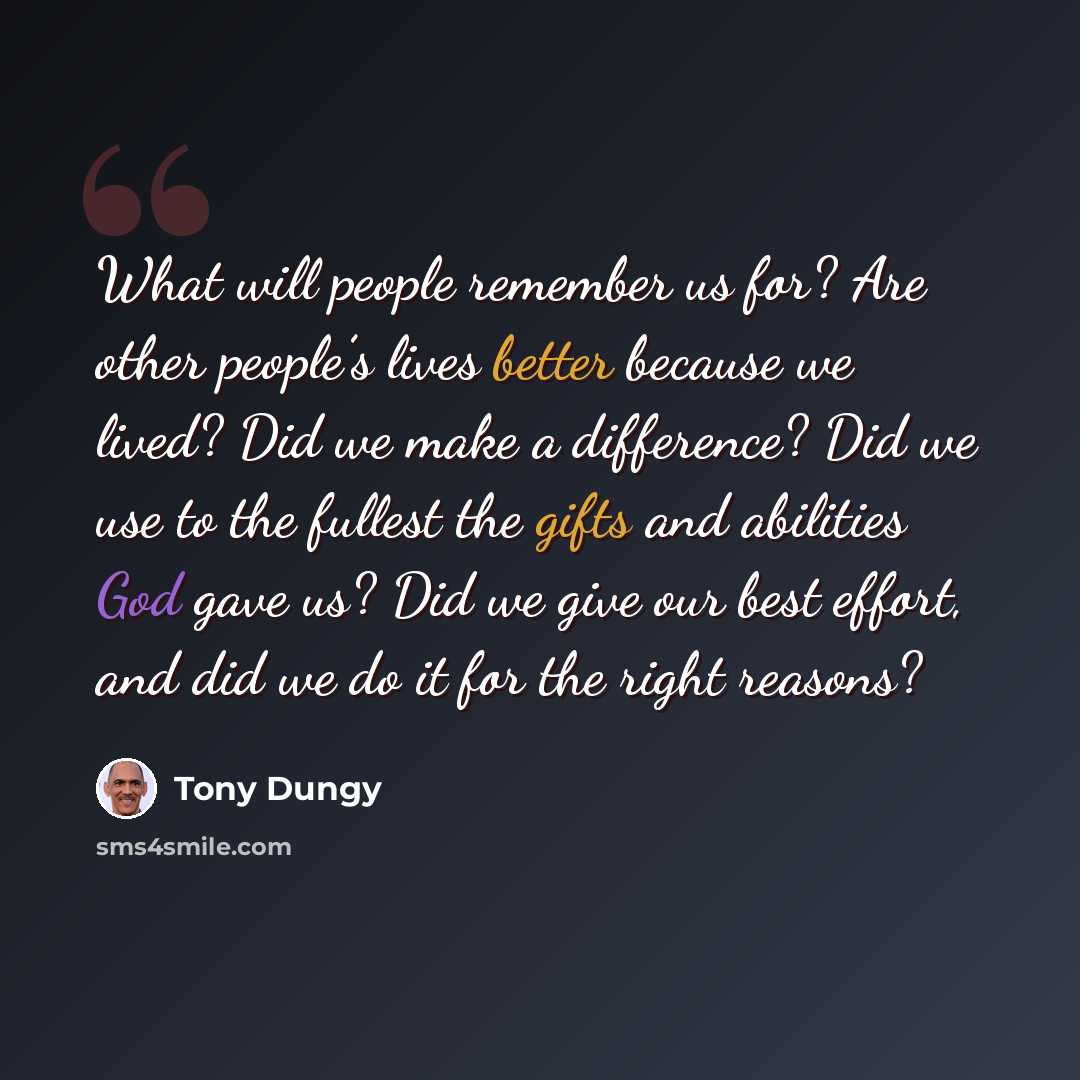 “What will people remember us for? Are other people’s lives better because we lived? Did we make a difference? Did we use to the fullest the gifts and abilities God gave us? Did we give our best effort, and did we do it for the right reasons?” quote by Tony Dungy