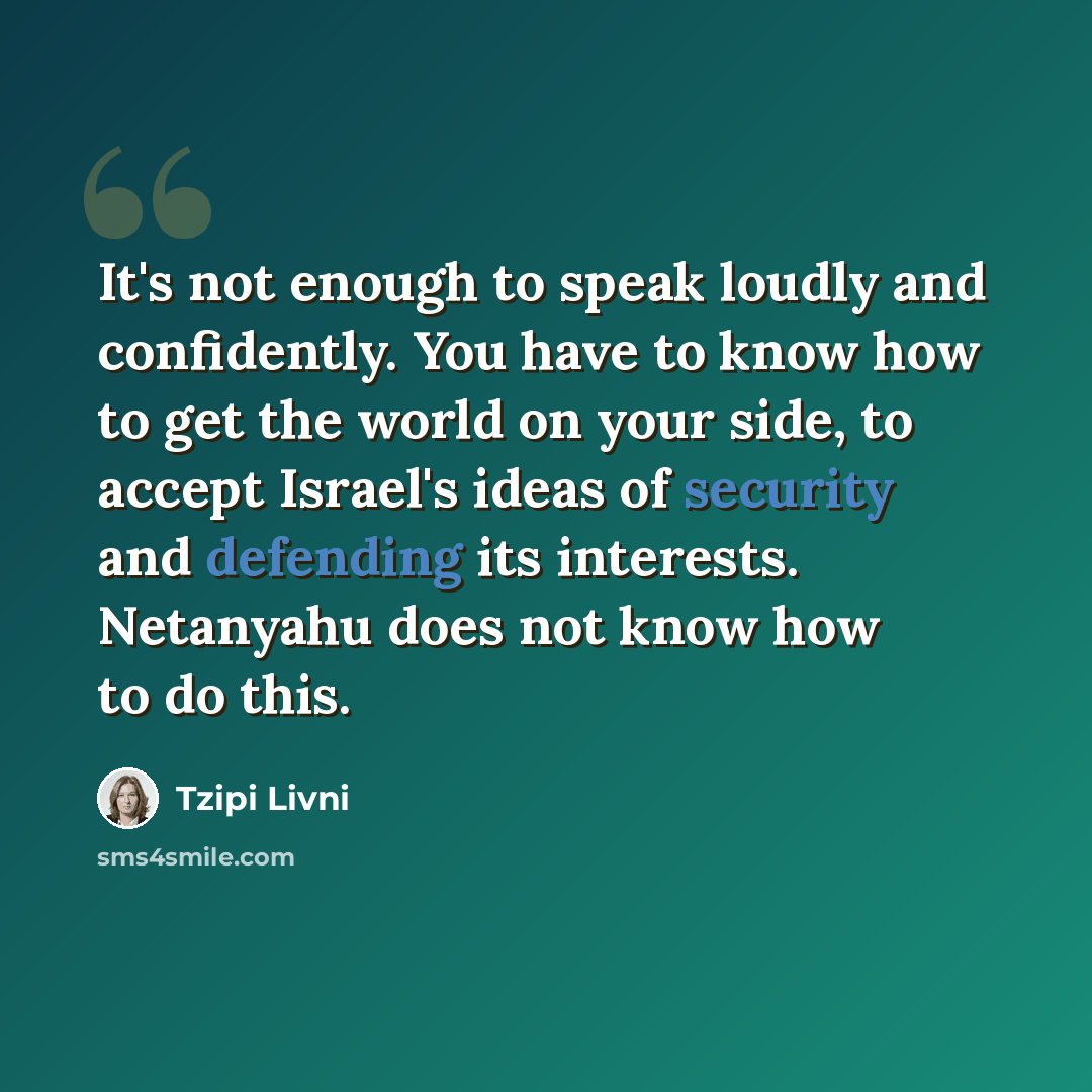 “It's not enough to speak loudly and confidently. You have to know how to get the world on your side, to accept Israel's ideas of security and defending its interests. Netanyahu does not know how to do this.” quote by Tzipi Livni