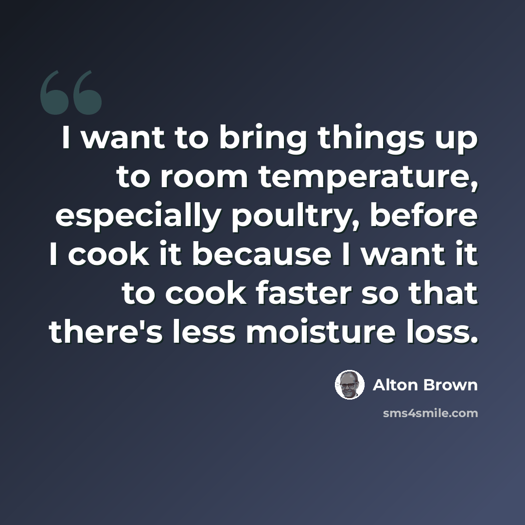 “I want to bring things up to room temperature, especially poultry, before I cook it because I want it to cook faster so that there's less moisture loss.” quote by Alton Brown
