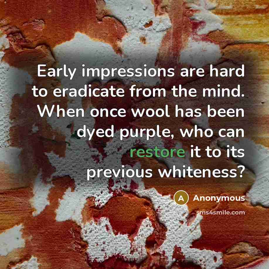 “Early impressions are hard to eradicate from the mind. When once wool has been dyed purple, who can restore it to its previous whiteness?” quote by Anonymous