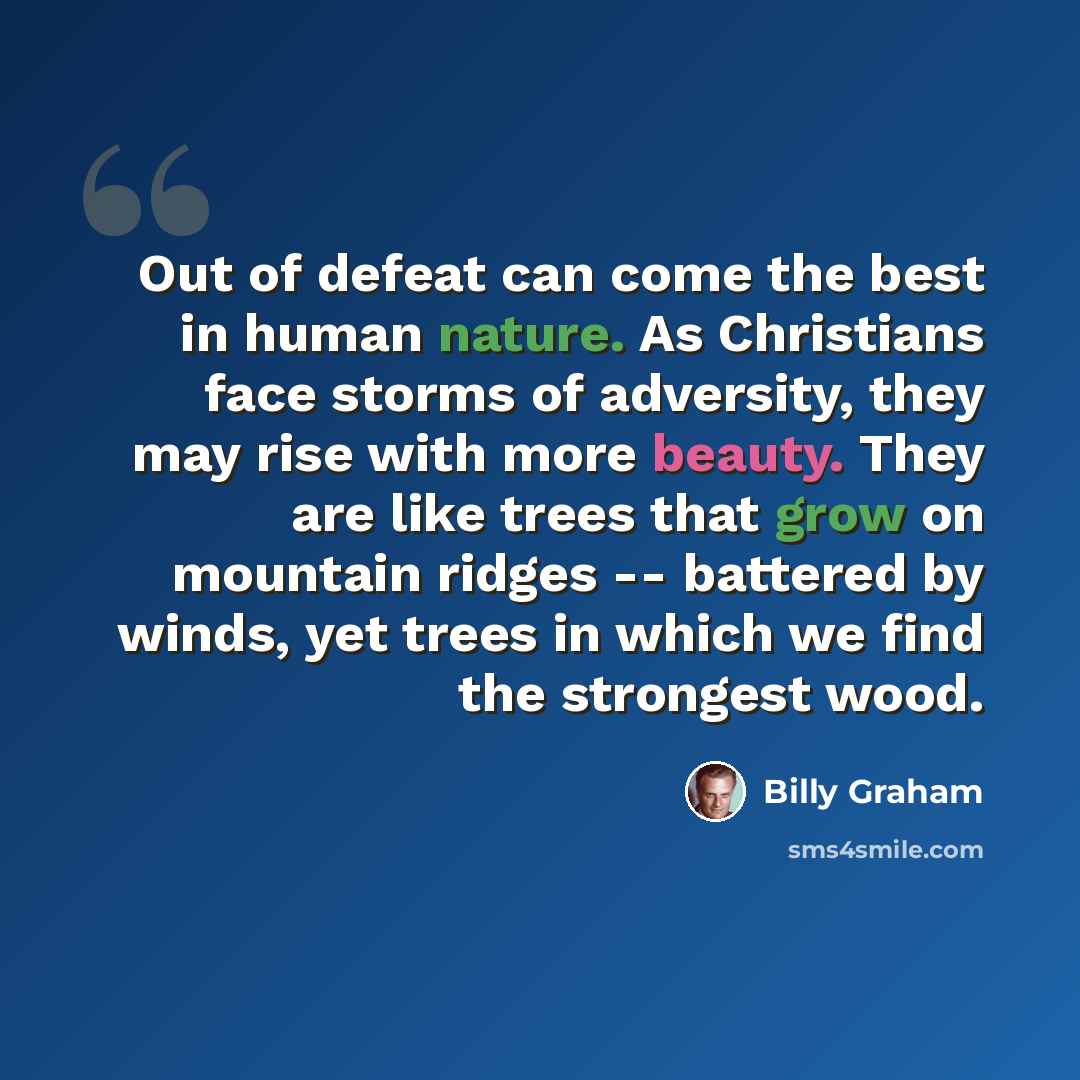 “Out of defeat can come the best in human nature. As Christians face storms of adversity, they may rise with more beauty. They are like trees that grow on mountain ridges -- battered by winds, yet trees in which we find the strongest wood.” quote by Billy Graham