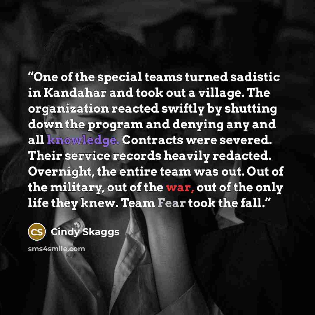 “One of the special teams turned sadistic in Kandahar and took out a village. The organization reacted swiftly by shutting down the program and denying any and all knowledge. Contracts were severed. Their service records heavily redacted. Overnight, the entire team was out. Out of the military, out…” quote by Cindy Skaggs