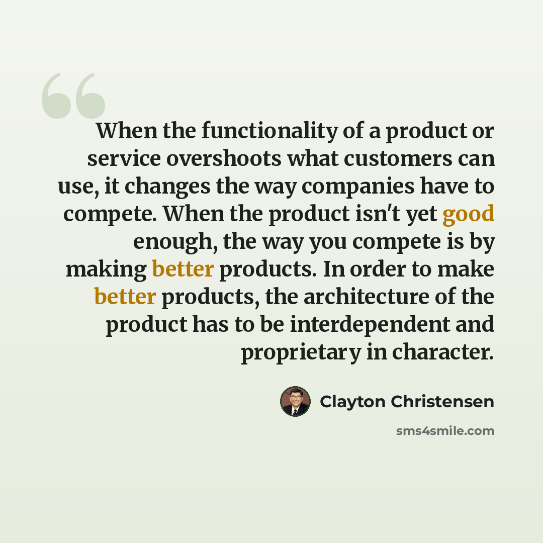 “When the functionality of a product or service overshoots what customers can use, it changes the way companies have to compete. When the product isn't yet good enough, the way you compete is by making better products. In order to make better products, the architecture of the product has to be…” quote by Clayton Christensen